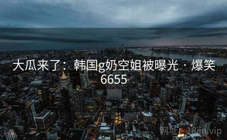 大瓜来了：韩国g奶空姐被曝光 · 爆笑6655