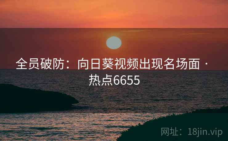 全员破防：向日葵视频出现名场面 · 热点6655