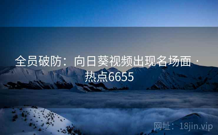 全员破防：向日葵视频出现名场面 · 热点6655