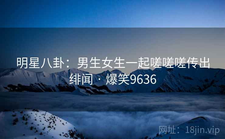 明星八卦：男生女生一起嗟嗟嗟传出绯闻 · 爆笑9636