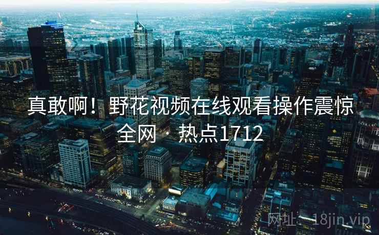 真敢啊!野花视频在线观看操作震惊全网 · 热点1712 真敢啊!野花视频在线观看操作震惊全网 · 热点1712