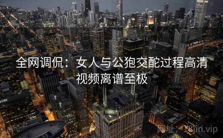 全网调侃:女人与公狍交酡过程高清视频离谱至极 全网调侃:女人与公狍交酡过程高清视频离谱至极