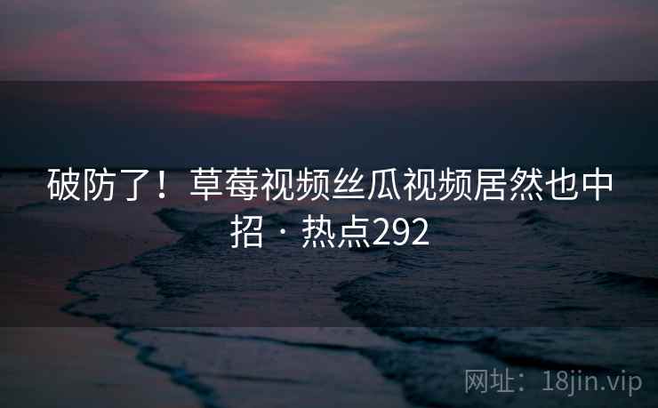 破防了！草莓视频丝瓜视频居然也中招 · 热点292