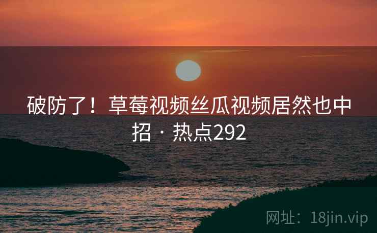 破防了！草莓视频丝瓜视频居然也中招 · 热点292